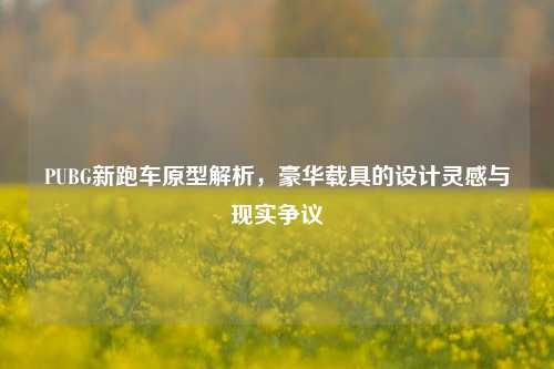 PUBG新跑车原型解析，豪华载具的设计灵感与现实争议