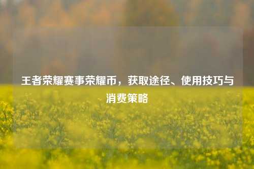 王者荣耀赛事荣耀币，获取途径、使用技巧与消费策略