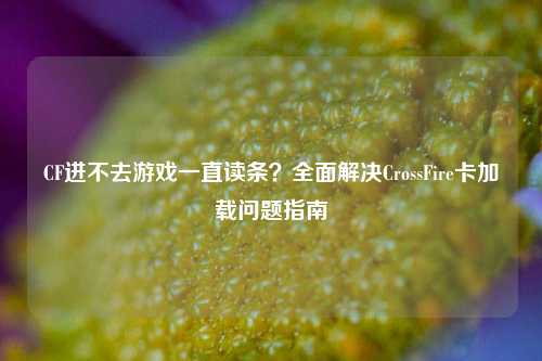 CF进不去游戏一直读条？全面解决CrossFire卡加载问题指南