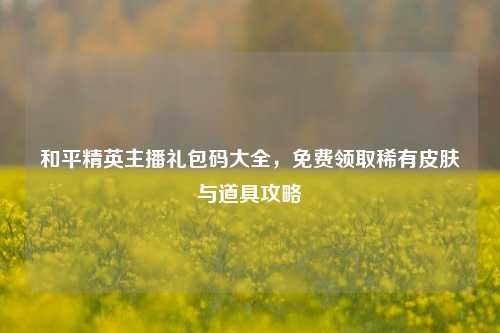 和平精英主播礼包码大全，免费领取稀有皮肤与道具攻略