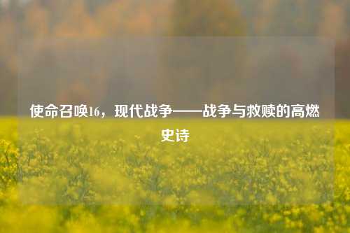 使命召唤16，现代战争——战争与救赎的高燃史诗