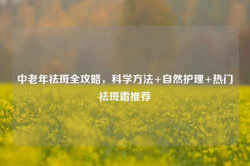 中老年祛斑全攻略，科学     +自然护理+热门祛斑霜推荐