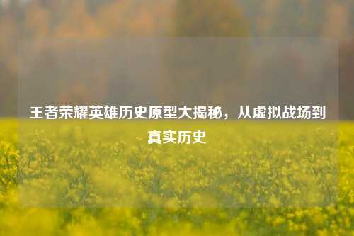 王者荣耀英雄历史原型大揭秘，从虚拟战场到真实历史