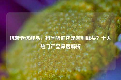 抗衰老保健品，科学验证还是营销噱头？十大热门产品深度解析
