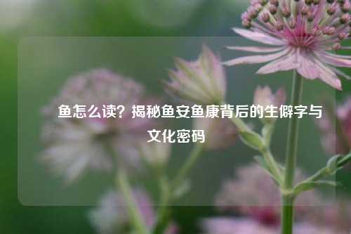 鮟鱇鱼怎么读？揭秘鱼安鱼康背后的生僻字与文化密码