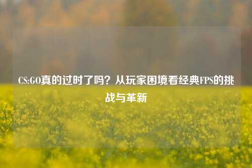 CS:GO真的过时了吗？从玩家困境看经典FPS的挑战与革新