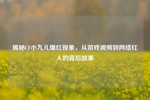 揭秘CF小九儿爆红现象，从游戏视频到     红人的背后故事