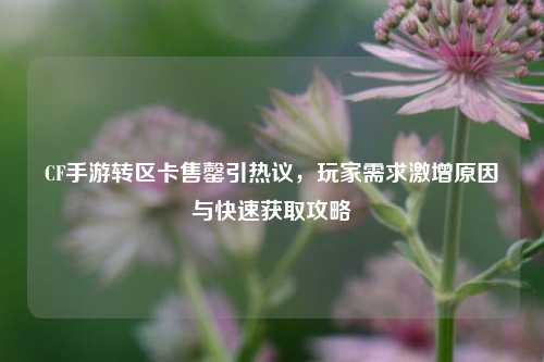 CF手游转区卡售罄引热议，玩家需求激增原因与快速获取攻略