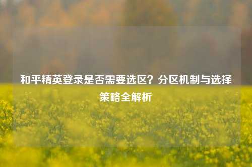 和平精英登录是否需要选区？分区机制与选择策略全解析