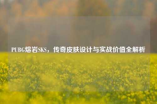 PUBG熔岩SKS，传奇皮肤设计与实战价值全解析