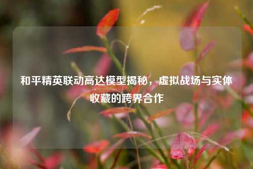 和平精英联动高达模型揭秘，虚拟战场与实体收藏的跨界合作