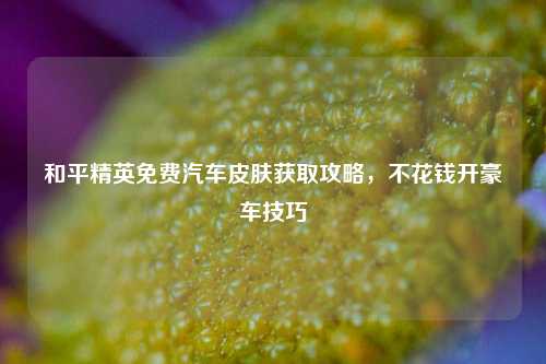 和平精英免费汽车皮肤获取攻略，不花钱开豪车技巧
