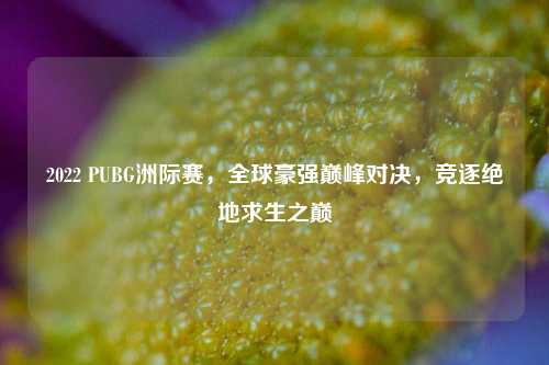 2022 PUBG洲际赛，全球豪强巅峰对决，竞逐绝地求生之巅