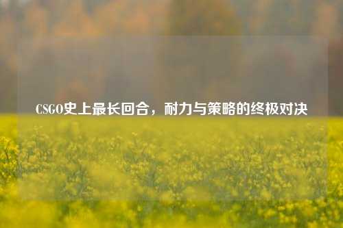 CSGO史上最长回合，耐力与策略的终极对决