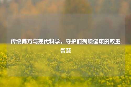 传统偏方与现代科学，守护前列腺健康的双重智慧