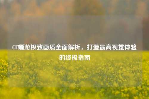 CF端游极致画质全面解析，打造更高视觉体验的终极指南