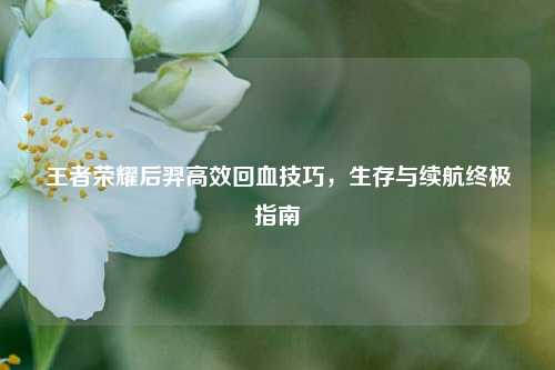 王者荣耀后羿高效回血技巧，生存与续航终极指南