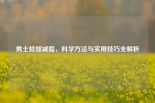 男士脸部减脂，科学     与实用技巧全解析