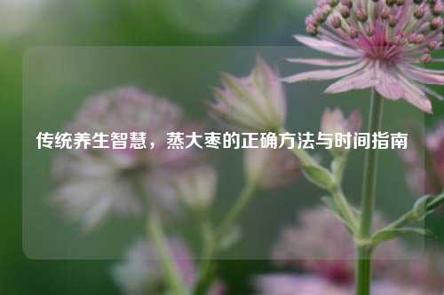 传统养生智慧，蒸大枣的正确     与时间指南