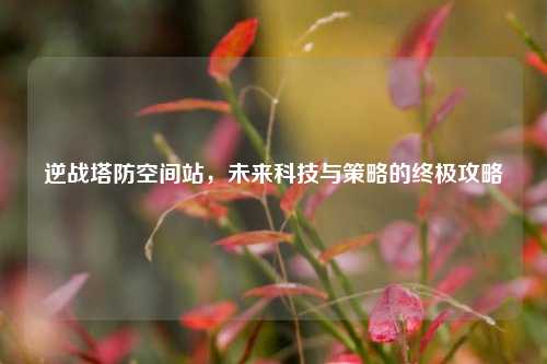 逆战塔防空间站，未来科技与策略的终极攻略