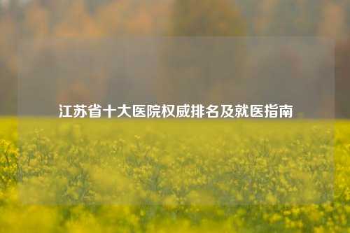 江苏省十大医院权威排名及就医指南
