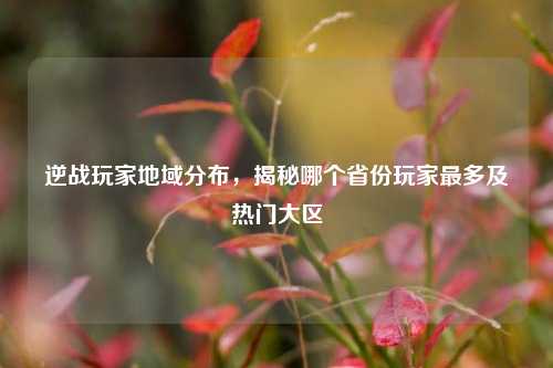 逆战玩家地域分布，揭秘哪个省份玩家最多及热门大区