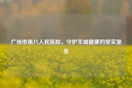 广州市第八人民医院，守护羊城健康的坚实堡垒
