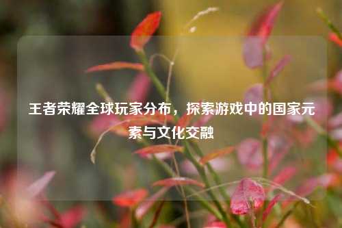 王者荣耀全球玩家分布，探索游戏中的国家元素与文化交融