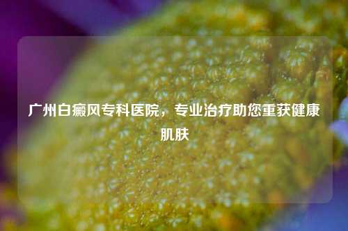 广州白癜风专科医院，专业治疗助您重获健康肌肤