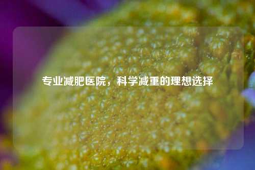 专业减肥医院，科学减重的理想选择