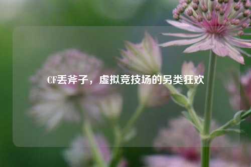 CF丢斧子，虚拟竞技场的另类狂欢