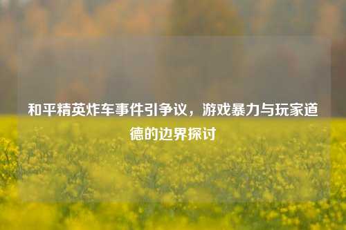 和平精英炸车事件引争议，游戏暴力与玩家道德的边界探讨