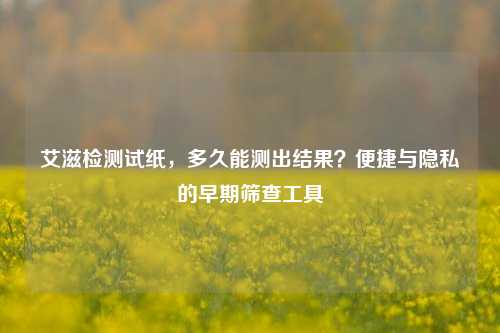 艾滋检测试纸，多久能测出结果？便捷与隐私的早期筛查工具