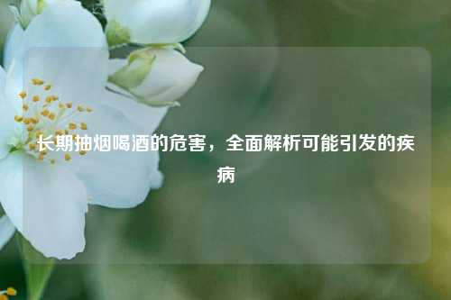 长期抽烟喝酒的危害，全面解析可能引发的疾病