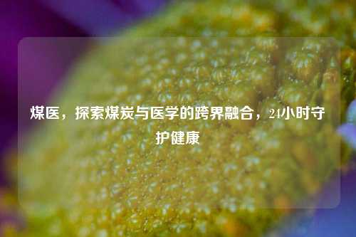 煤医，探索煤炭与医学的跨界融合，24小时守护健康