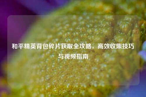 和平精英背包碎片获取全攻略，高效收集技巧与视频指南