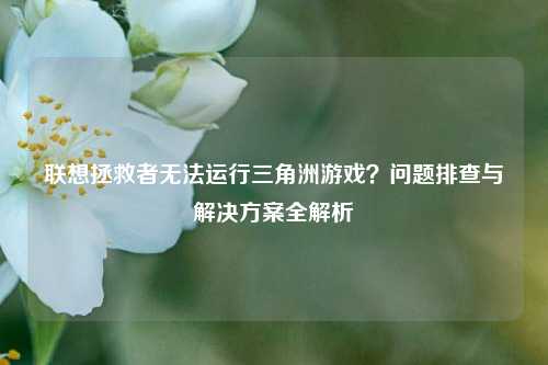 联想拯救者无法运行三角洲游戏？问题排查与解决方案全解析