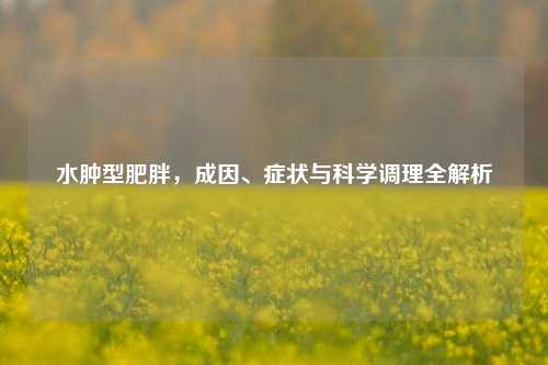 水肿型肥胖，成因、症状与科学调理全解析