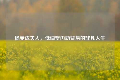 杨受成夫人，低调贤内助背后的非凡人生