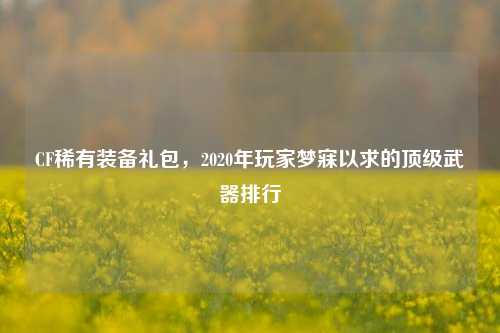 CF稀有装备礼包，2020年玩家梦寐以求的顶级武器排行