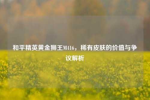 和平精英黄金狮王M416，稀有皮肤的价值与争议解析