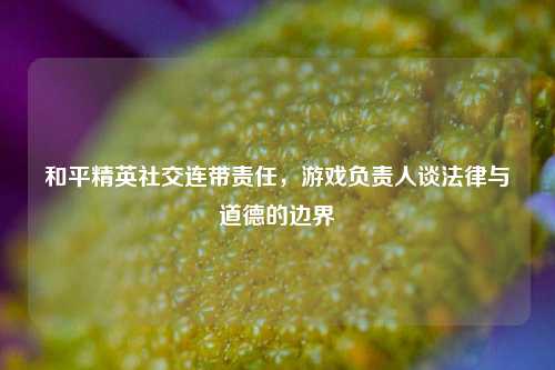 和平精英社交连带责任，游戏负责人谈法律与道德的边界