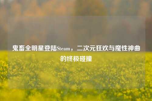 鬼畜全明星登陆Steam，二次元狂欢与魔性神曲的终极碰撞
